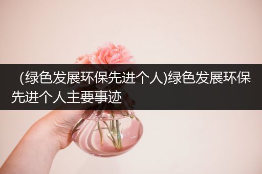 （绿色发展环保先进个人)绿色发展环保先进个人主要事迹