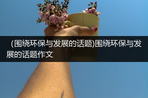 （围绕环保与发展的话题)围绕环保与发展的话题作文