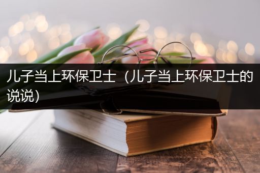 儿子当上环保卫士（儿子当上环保卫士的说说）