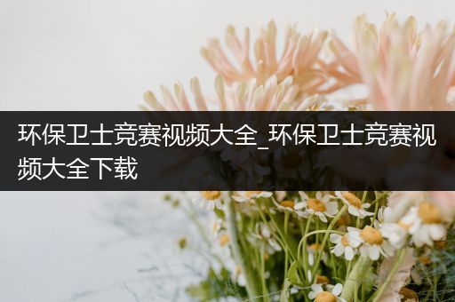 环保卫士竞赛视频大全_环保卫士竞赛视频大全下载