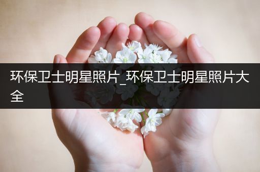 环保卫士明星照片_环保卫士明星照片大全