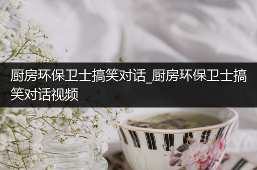 厨房环保卫士搞笑对话_厨房环保卫士搞笑对话视频